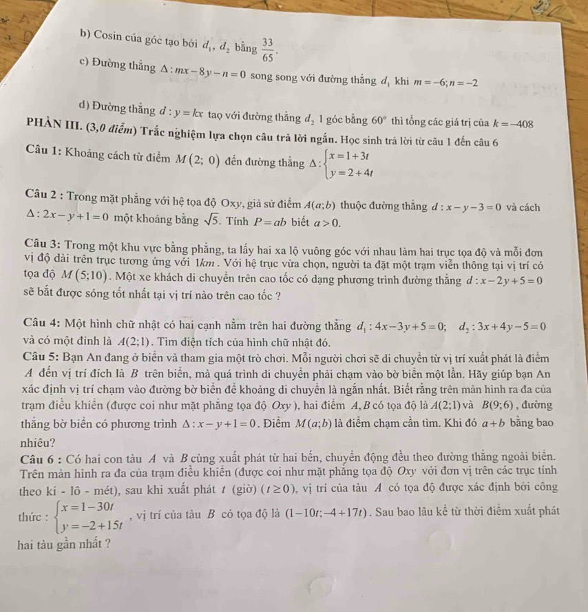 Cosin của góc tạo bởi d_1,d_2 bằng  33/65 .
c) Đường thẳng △ :mx-8y-n=0 song song với đường thắng d_1 khi m=-6;n=-2
d) Đường thắng d : y=kx taọ với đường thẳng d_21 góc bằng 60° thì tổng các giá trị của k=-408
PHÀN III. (3,0 điểm) Trắc nghiệm lựa chọn câu trã lời ngắn. Học sinh trả lời từ câu 1 đến câu 6
Câu 1: Khoảng cách từ điểm M(2;0) đến đường thằng Delta :beginarrayl x=1+3t y=2+4tendarray.
Câu 2 : Trong mặt phẳng với hệ tọa độ Oxy, giả sử điểm A(a;b) thuộc đường thẳng d:x-y-3=0 và cách
△ :2x-y+1=0 một khoảng bằng sqrt(5). Tính P=ab biết a>0.
Câu 3: Trong một khu vực bằng phẳng, ta lấy hai xa lộ vuông góc với nhau làm hai trục tọa độ và mỗi đơn
vị độ dài trên trục tương ứng với 1km . Với hệ trục vừa chọn, người ta đặt một trạm viễn thông tại vị trí có
tọa độ M(5;10). Một xe khách di chuyển trên cao tốc có dạng phương trình đường thắng  d x-2y+5=0
sẽ bắt được sóng tốt nhất tại vị trí nào trên cao tốc ?
Câu 4: Một hình chữ nhật có hai cạnh nằm trên hai đường thắng d_1:4x-3y+5=0;d_2:3x+4y-5=0
và có một đỉnh là A(2;1). Tìm diện tích của hình chữ nhật đó.
Câu 5: Bạn An đang ở biển và tham gia một trò chơi. Mỗi người chơi sẽ di chuyển từ vị trí xuất phát là điểm
A đến vị trí đích là B trên biển, mà quá trình di chuyển phải chạm vào bờ biển một lần. Hãy giúp bạn An
xác định vị trí chạm vào đường bờ biển để khoảng di chuyền là ngắn nhất. Biết rằng trên màn hình ra đa của
trạm điều khiển (được coi như mặt phẳng tọa độ Oxy ), hai điểm A, B có tọa độ là A(2;1) và B(9;6) , đường
thắng bờ biển có phương trình △ :x-y+1=0 Điểm M(a;b) là điểm chạm cần tìm. Khi đó a+b bằng bao
nhiêu?
Câu 6 : Có hai con tàu A và B cùng xuất phát từ hai bến, chuyển động đều theo đường thẳng ngoài biển.
Trên màn hình ra đa của trạm điều khiễn (được coi như mặt phẳng tọa độ Oxy với đơn vị trên các trục tính
theo ki - lô - mét) , sau khi xuất phát t (giờ) (t≥ 0) , vị trí của tàu A có tọa độ được xác định bởi công
thức : beginarrayl x=1-30t y=-2+15tendarray. , vị trí của tàu B có tọa độ là (1-10t;-4+17t). Sau bao lâu kể từ thời điểm xuất phát
hai tàu gần nhất ?