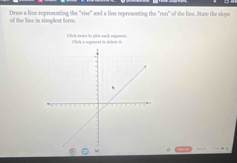 ür Fäther Jüdge Fröme. 
Draw a line representing the "rise" and a line representing the "run" of the line. State the slope 
of the line in simplest form. 
Click twice to plot each segment. 
Click a segment to delete it. 
qu è