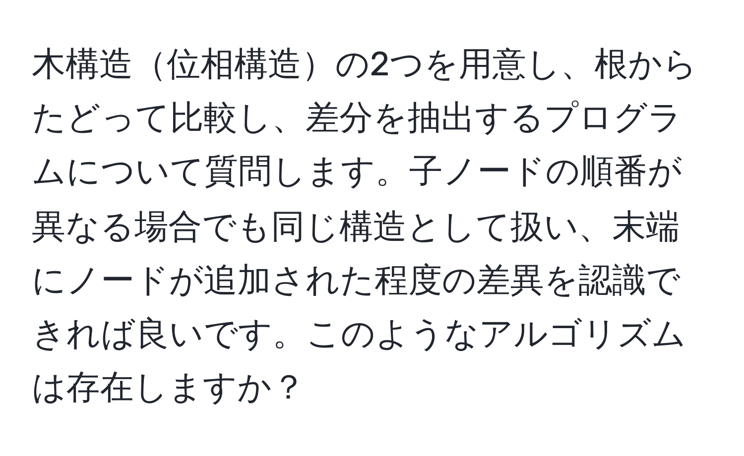 木構造位相構造の2つを用意し、根からたどって比較し、差分を抽出するプログラムについて質問します。子ノードの順番が異なる場合でも同じ構造として扱い、末端にノードが追加された程度の差異を認識できれば良いです。このようなアルゴリズムは存在しますか？