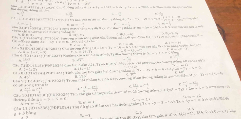 d_1:beginarrayl x=-1+2t y=3+4tendarray. và d_2:beginarrayl x=3+t y=1-3t'endarray.
Câu 1 (ID14352)(LTT2024) Cho đường thắng d_1:x+2y-2023=0 và d_2:3x-y+2024=0 : Tính cosin của góc tạo bởi
hai đường thắng đã cho C. - sqrt(2)/10 
A.  sqrt(2)/2  B.  sqrt(2)/10 
D.  1/sqrt(10) 
Câu 2.( (D14356)(LTT2024) Với giá trị nào của m thì hai đường thắng d_1:3x-5y-10=0 và d_2:beginarrayl x=1-3t y=2-4mtendarray. vuông góc?
A. m= 9/8  m=- 5/4  m=- 9/8  m= 5/4 
B.
C.
D.
Câu 3.(ID14 359 )(LTT2024) Trong mặt phẳng toạ độ 0xy, cho đường thắng d: 8x-3y-2025=0 0. Véctơ nào sau đây là một
véctơ chỉ phương của đường thắng d?
A. vector u(8;3) B. vector u(3;8)
C. vector u(3;-8)
D. vector u(-3;8)
Câu 4.(ID14367)(LTT2024) Phương trình tổng quát của đường thắng đi qua điểm M(-7;3) có một vécto pháp tuyển R=
(3;-5) có dạng 3x-5y+c=0. Tính giá trị của c.
D. c=-36
A. c=6 c=-6
B.
C. c=36
Câu 5. (ID14308) )(PĐP2024) Cho đường thắng (d) :3x+2y-10=0 0. Véctơ nào sau đây là véctơ pháp tuyến của (d)?
A. vector u=(-2;-3) B. vector u=(3;2)
C. vector u=(3;-2) D vector u=(2;-3)
Câu 6.(1D14314) (PDP2024) Khoảng cách từ điểm A(-3;2) đến đường thẳng A △ :3x-y+1=0 bằng
B. sqrt(10) C.  11/sqrt(10) 
D.  10sqrt(5)/5 
A.  11sqrt(5)/5  D. (-2;1)
Câu 7.(ID 14318) (PĐP2 24) Cho hai điểm A(1;2) và B(2;4) v. Một véctơ chỉ phương của đường thắng AB có toạ độ là
C. (1;2)
A. (-1;2)
B. (1;-2)
Câu 8. (ID14324) (PĐP2024) Tính góc tạo bởi giữa hai đường thắng d_1:7x-3y+6=0 và d_2:2x-5y-4=0.
A. 45°
B. 135° C. 30° D. 60°
Câu 9.(1 D14327) )(PĐP2024) Trong mặt phầng toạ độ Oxy, phương trình đường thắng đi qua hai điểm M(1;-2) và N(4;-4)
có phương trình là
D  (x-1)/2 = (y+2)/-3 
A.  (x-1)/3 = (y+2)/2 
B.  (x-1)/3 = (y+2)/-2 
C.  (x+1)/2 = (y-2)/-3 
Câu 10.(ID14330)(PĐP2024) Tìm các giá trị thực của tham số m để đường tháng 8x+(m^2-2)y+2m+3=0 song song với
D. m=± 2
đường thắng x-y+5=0. m=1 3x+2y-3=0 và 2x+3y-7=0 là (a;b) Khi đó
C. m=± 1
A. m=-1 B.
Câu 11.(ID14336)(PĐP2024) Toạ độ giao điểm của hai đường thắng
a+b bằng C. 5 D. 4 C(-3;2). Lập
A 2 B. -1 t  hệ   oa độ Oxy, cho tam giác ABC có A(2;-1),B(4;5) và