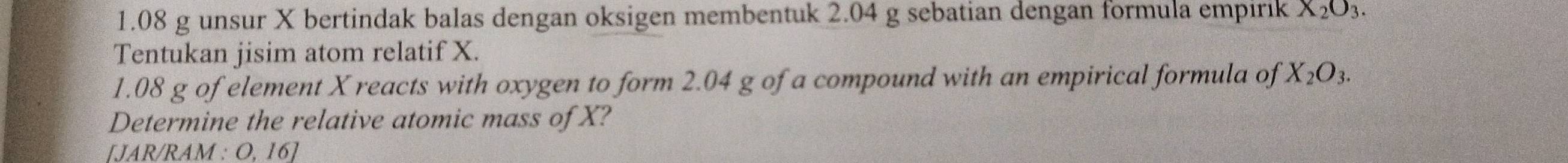 1. 08 g unsur X bertindak balas dengan oksigen membentuk 2.04 g sebatian dengan formula empirik X_2O_3. 
Tentukan jisim atom relatif X. 
1. 08 g of element X reacts with oxygen to form 2.04 g of a compound with an empirical formula of X_2O_3. 
Determine the relative atomic mass of X? 
IJAR/RAM : O. 16