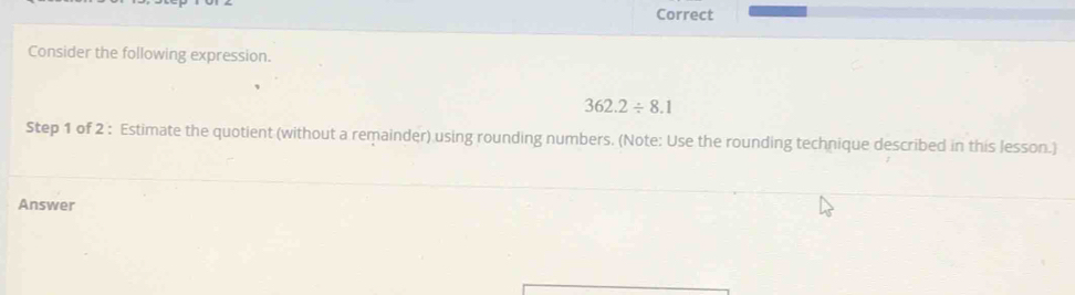 Correct 
Consider the following expression.
362.2/ 8.1
Step 1 of 2 : Estimate the quotient (without a remainder) using rounding numbers. (Note: Use the rounding technique described in this lesson.) 
Answer