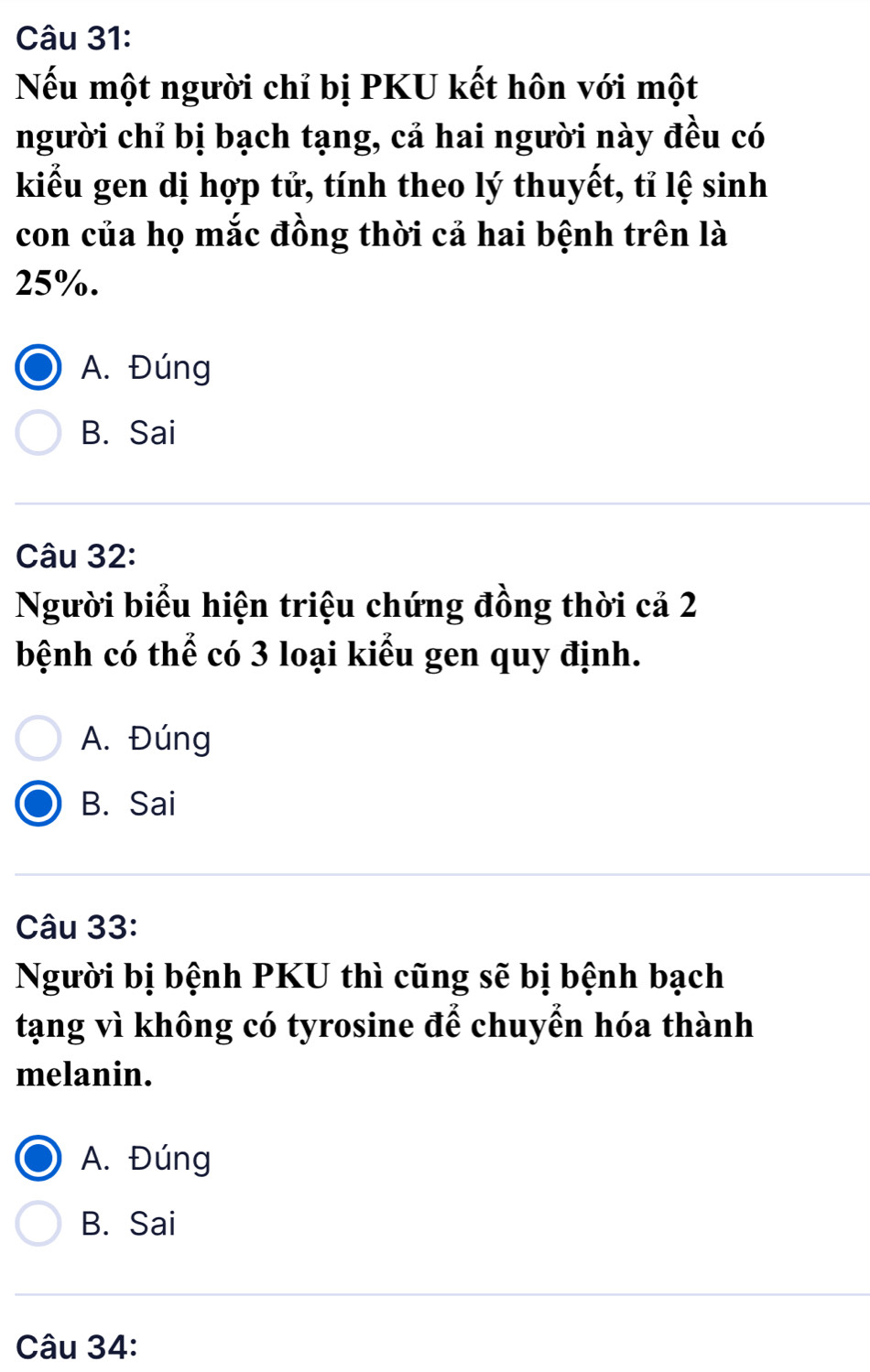 Nếu một người chỉ bị PKU kết hôn với một
người chỉ bị bạch tạng, cả hai người này đều có
kiểu gen dị hợp tử, tính theo lý thuyết, tỉ lệ sinh
con của họ mắc đồng thời cả hai bệnh trên là
25%.
A. Đúng
B. Sai
Câu 32:
Người biểu hiện triệu chứng đồng thời cả 2
bệnh có thể có 3 loại kiểu gen quy định.
A. Đúng
B. Sai
Câu 33:
Người bị bệnh PKU thì cũng sẽ bị bệnh bạch
tạng vì không có tyrosine để chuyển hóa thành
melanin.
A. Đúng
B. Sai
Câu 34: