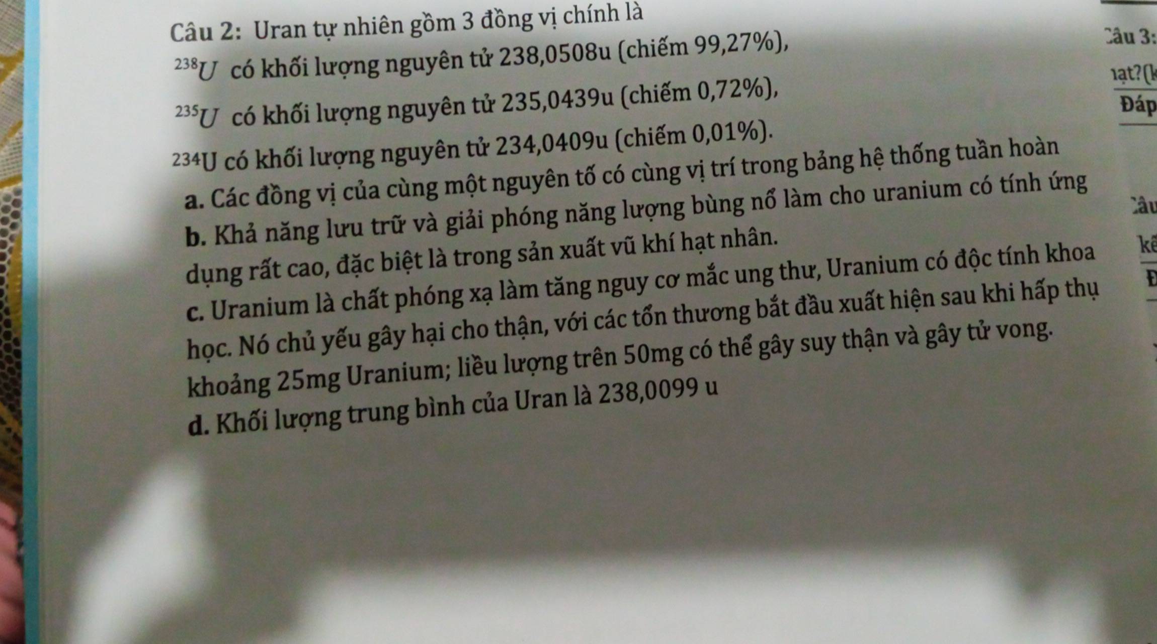 Uran tự nhiên gồm 3 đồng vị chính là
238 *U có khối lượng nguyên tử 238,0508u (chiếm 99,27%),
Câu 3:
23 * U có khối lượng nguyên tử 235,0439u (chiếm 0,72%),
Đáp
234U có khối lượng nguyên tử 234,0409u (chiếm 0,01%).
a. Các đồng vị của cùng một nguyên tố có cùng vị trí trong bảng hệ thống tuần hoàn
Câu
b. Khả năng lưu trữ và giải phóng năng lượng bùng nổ làm cho uranium có tính ứng
dụng rất cao, đặc biệt là trong sản xuất vũ khí hạt nhân.
c. Uranium là chất phóng xạ làm tăng nguy cơ mắc ung thư, Uranium có độc tính khoa kê
học. Nó chủ yếu gây hại cho thận, với các tổn thương bắt đầu xuất hiện sau khi hấp thụ 
khoảng 25mg Uranium; liều lượng trên 50mg có thể gây suy thận và gây tử vong.
d. Khối lượng trung bình của Uran là 238,0099 u