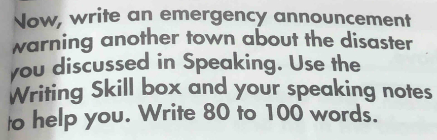 Now, write an emergency announcement 
warning another town about the disaster 
you discussed in Speaking. Use the 
Writing Skill box and your speaking notes 
to help you. Write 80 to 100 words.