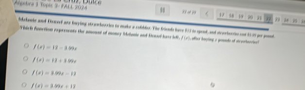 Algebra 1 Topic 3- FALL 2024 ?2 - ?? 19 29 21 2 23 24 25 24
$7 48
Melanic and Denzel are buying strawherries to make a coldder. The friends have $12 to spend, and stravtarris ond 1959 por pond
Which function represents the amount of monsy Melanis and Denzel havs left. f(x) fter buying a pounds of otrwnherric
f(x)=12-3.09x
f(x)=12+3.09x
f(x)=3.09x-12
f(x)=3.09x+12