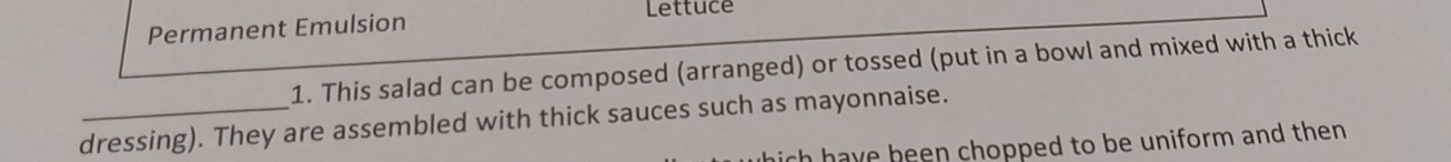 Lettuce 
Permanent Emulsion 
1. This salad can be composed (arranged) or tossed (put in a bowl and mixed with a thick 
dressing). They are assembled with thick sauces such as mayonnaise. 
ich have been chopped to be uniform and then .