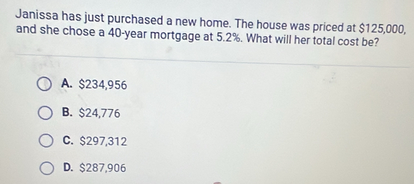 Janissa has just purchased a new home. The house was priced at $125,000,
and she chose a 40-year mortgage at 5.2%. What will her total cost be?
A. $234,956
B. $24,776
C. $297,312
D. $287,906