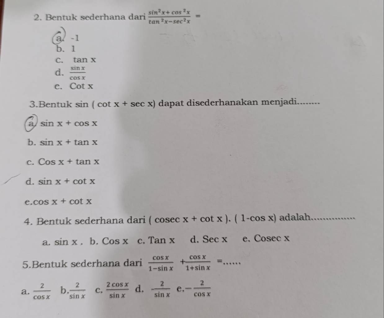 Bentuk sederhana dari  (sin^2x+cos^2x)/tan^2x-sec^2x =
a. -1
b. 1
C. tan x
d.  sin x/cos x 
e. cot x
3.Bentuk sin (cot x+sec x) dapat disederhanakan menjadi_
a sin x+cos x
b. sin x+tan x
C. Cosx+tan x
d. sin x+cot x
e. cos x+cot x
4. Bentuk sederhana dari (cosec x+cot x).(1-cos x) adalah_
a. sin x.b.Cosx c. Tanx d. Secx e、 C osec x
5.Bentuk sederhana dari  cos x/1-sin x + cos x/1+sin x = _
a.  2/cos x  b.  2/sin x  c,  2cos x/sin x  d. - 2/sin x  e - 2/cos x 