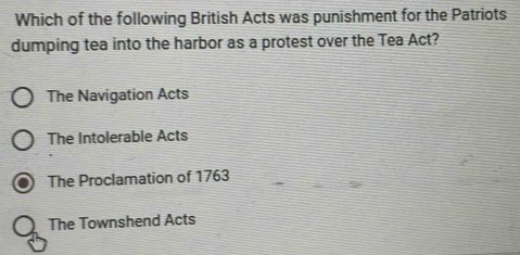 Which of the following British Acts was punishment for the Patriots
dumping tea into the harbor as a protest over the Tea Act?
The Navigation Acts
The Intolerable Acts
The Proclamation of 1763
The Townshend Acts