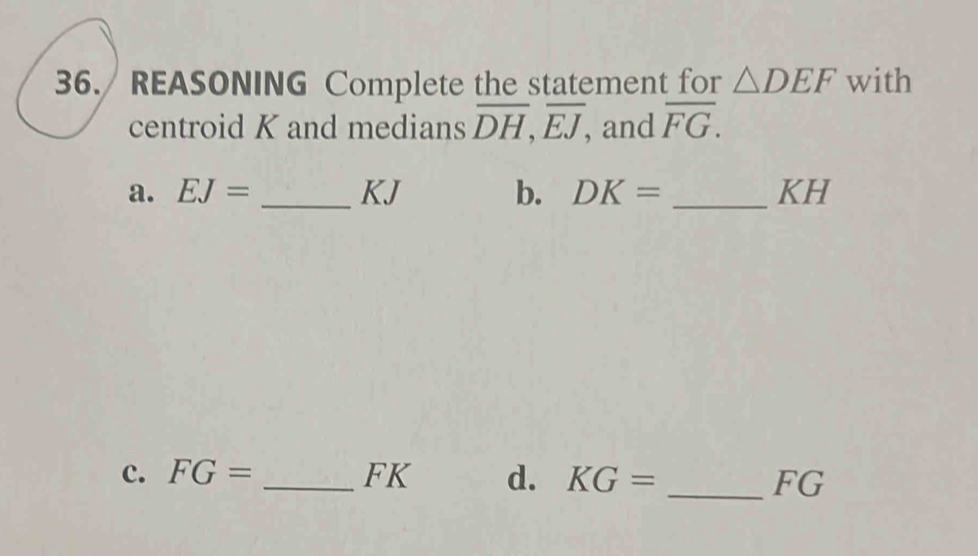 36./ REASONING Complete the statement for △ DEF with 
centroid K and medians overline DH, overline EJ, , and overline FG. 
a. EJ= _ KJ b. DK= _ KH
c. FG= _ FK d. KG= _ FG