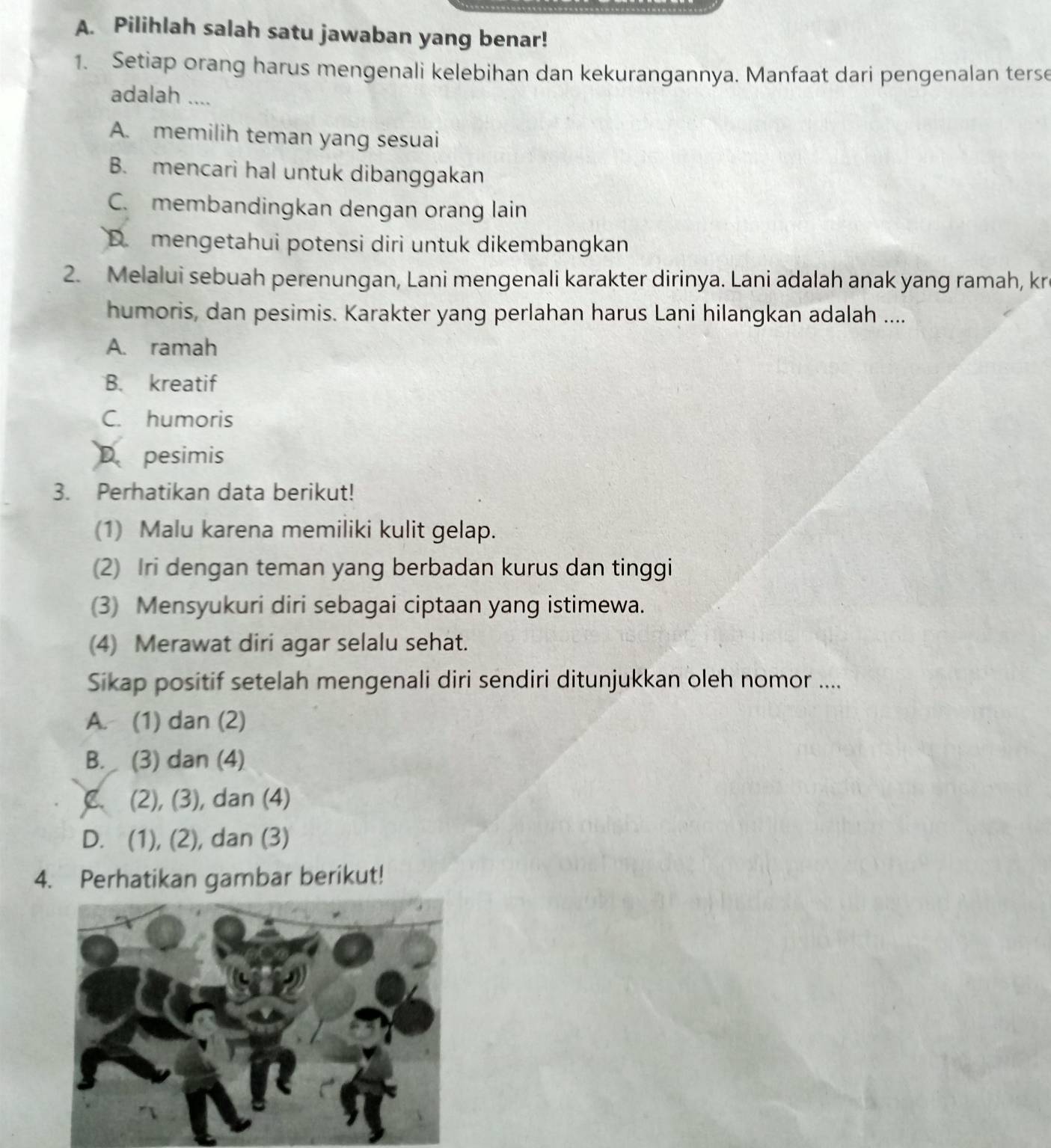 Pilihlah salah satu jawaban yang benar!
1. Setiap orang harus mengenali kelebihan dan kekurangannya. Manfaat dari pengenalan terse
adalah ....
A. memilih teman yang sesuai
B. mencari hal untuk dibanggakan
C. membandingkan dengan orang lain
D. mengetahui potensi diri untuk dikembangkan
2. Melalui sebuah perenungan, Lani mengenali karakter dirinya. Lani adalah anak yang ramah, kr
humoris, dan pesimis. Karakter yang perlahan harus Lani hilangkan adalah ....
A. ramah
B. kreatif
C. humoris
D pesimis
3. Perhatikan data berikut!
(1) Malu karena memiliki kulit gelap.
(2) Iri dengan teman yang berbadan kurus dan tinggi
(3) Mensyukuri diri sebagai ciptaan yang istimewa.
(4) Merawat diri agar selalu sehat.
Sikap positif setelah mengenali diri sendiri ditunjukkan oleh nomor ....
A. (1) dan (2)
B. (3) dan (4)
C (2), (3), dan (4)
D. (1), (2), dan (3)
4. Perhatikan gambar berikut!