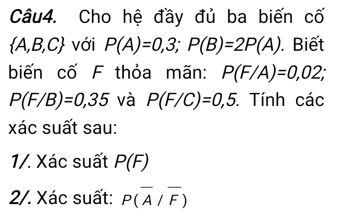 Cho hệ đầy đủ ba biến cố
 A,B,C với P(A)=0,3; P(B)=2P(A). Biết 
biến cố F thỏa mãn: P(F/A)=0,02;
P(F/B)=0,35 và P(F/C)=0,5. : Tính các 
xác suất sau: 
1/. Xác suất P(F)
2/. Xác suất: P(overline A/overline F)