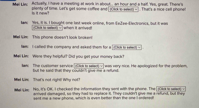 Mei Lin: Actually, I have a meeting at work in about... an hour and a half. Yes, great. There's 
plenty of time. Let's get some coffee and [(Click to select) ~ . That's a nice cell phone! 
Is it new? 
Ian: Yes, it is. I bought one last week online, from EeZee-Electronics, but it was 
(Click to select) ~ when it arrived! 
Mei Lin: This phone doesn't look broken! 
Ian: I called the company and asked them for a [(Click to select) ~ . 
Mei Lin: Were they helpful? Did you get your money back? 
Ian: The customer service (Click to select) ~ was very nice. He apologized for the problem, 
but he said that they couldn't give me a refund. 
Mei Lin: That's not right! Why not? 
Mei Lin: No, it's OK. I checked the information they sent with the phone. The (Click to select) √ 
arrived damaged, so they had to replace it. They couldn't give me a refund, but they 
sent me a new phone, which is even better than the one I ordered!