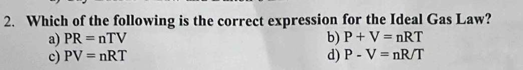 Which of the following is the correct expression for the Ideal Gas Law?
a) PR=nTV b) P+V=nRT
c) PV=nRT d) P-V=nR/T