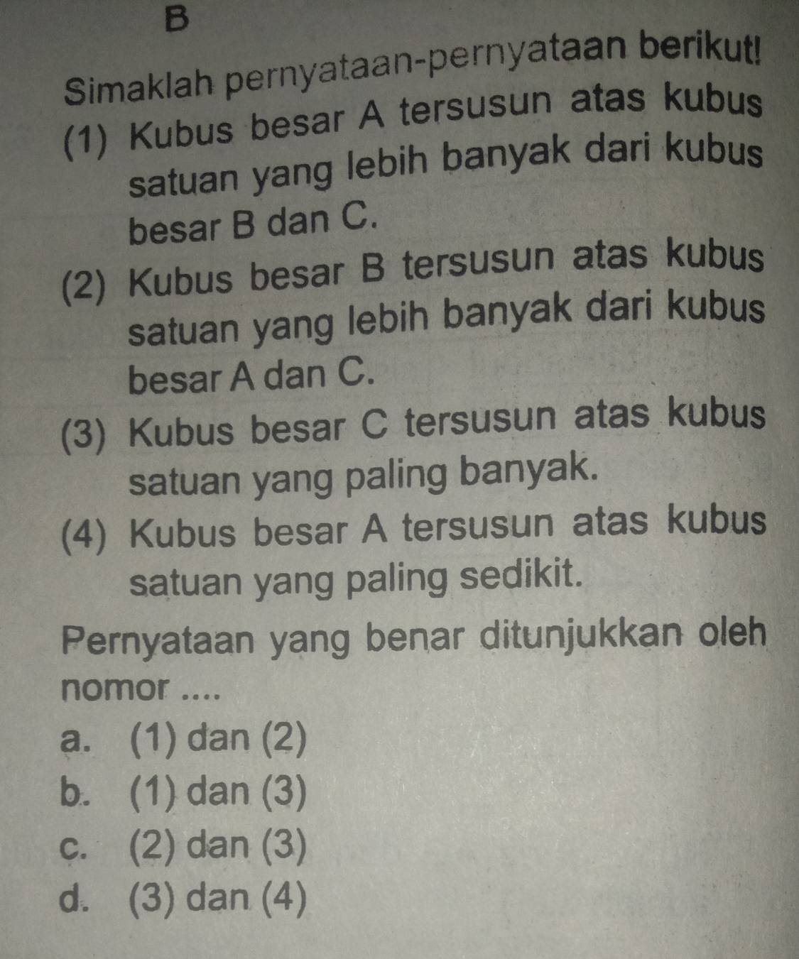 Simaklah pernyataan-pernyataan berikut!
(1) Kubus besar A tersusun atas kubus
satuan yang lebih banyak dari kubus
besar B dan C.
(2) Kubus besar B tersusun atas kubus
satuan yang lebih banyak dari kubus
besar A dan C.
(3) Kubus besar C tersusun atas kubus
satuan yang paling banyak.
(4) Kubus besar A tersusun atas kubus
satuan yang paling sedikit.
Pernyataan yang benar ditunjukkan oleh
nomor ....
a. (1) dan (2)
b. (1) dan (3)
c. (2) dan (3)
d. (3) dan (4)