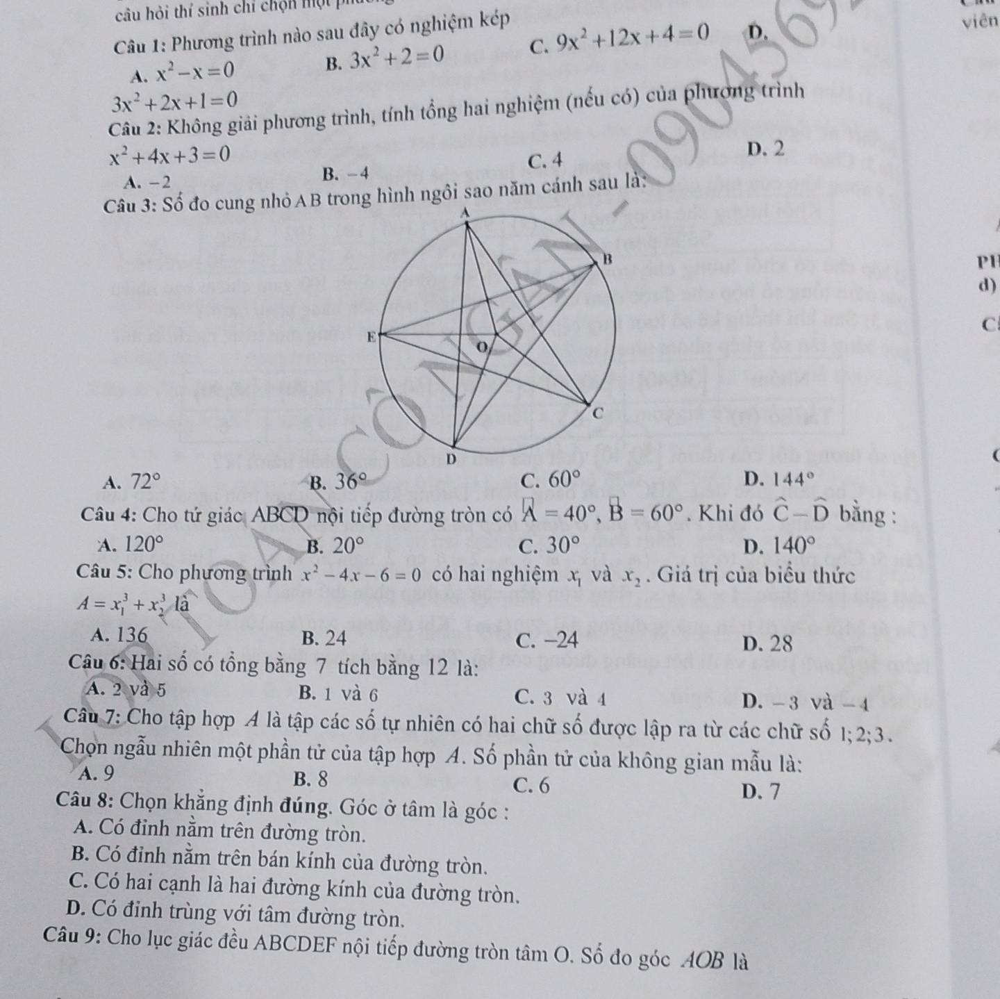 câu hỏi thí sinh chỉ chộn một p
Câu 1: Phương trình nào sau đây có nghiệm kép
A. x^2-x=0
B. 3x^2+2=0
C. 9x^2+12x+4=0 D. viên
3x^2+2x+1=0
Câu 2: Không giải phương trình, tính tổng hai nghiệm (nếu có) của phương trình
x^2+4x+3=0 D. 2
A. - 2 B. −4 C. 4
Câu 3: Số đo cung nhỏAB trng hình ngôi sao năm cánh sau là:
PH
d)
C
A. 72° B. 36° C. 60° D. 144°
Câu 4: Cho tứ giác ABCD nội tiếp đường tròn có A=40°,B=60°. Khi đó hat C-hat D bằng :
A. 120° B. 20° C. 30° D. 140°
Câu 5: Cho phương trình x^2-4x-6=0 có hai nghiệm x_1 và x_2. Giá trị của biểu thức
A=x_1^(3+x_2^3I)
A. 136 B. 24 C. −24 D. 28
Câu 6: Hai số có tổng bằng 7 tích bằng 12 là:
A. 2 và 5 B. 1 và 6 C. 3 và 4 D. -3 và -4
Câu 7: Cho tập hợp A là tập các số tự nhiên có hai chữ số được lập ra từ các chữ số 1; 2; 3.
Chọn ngẫu nhiên một phần tử của tập hợp A. Số phần tử của không gian mẫu là:
A. 9 B. 8
C. 6
D. 7
Câu 8: Chọn khẳng định đúng. Góc ở tâm là góc :
A. Có đỉnh nằm trên đường tròn.
B. Có đỉnh nằm trên bán kính của đường tròn.
C. Có hai cạnh là hai đường kính của đường tròn.
D. Có định trùng với tâm đường tròn.
Câu 9: Cho lục giác đều ABCDEF nội tiếp đường tròn tâm O. Số đo góc AOB là