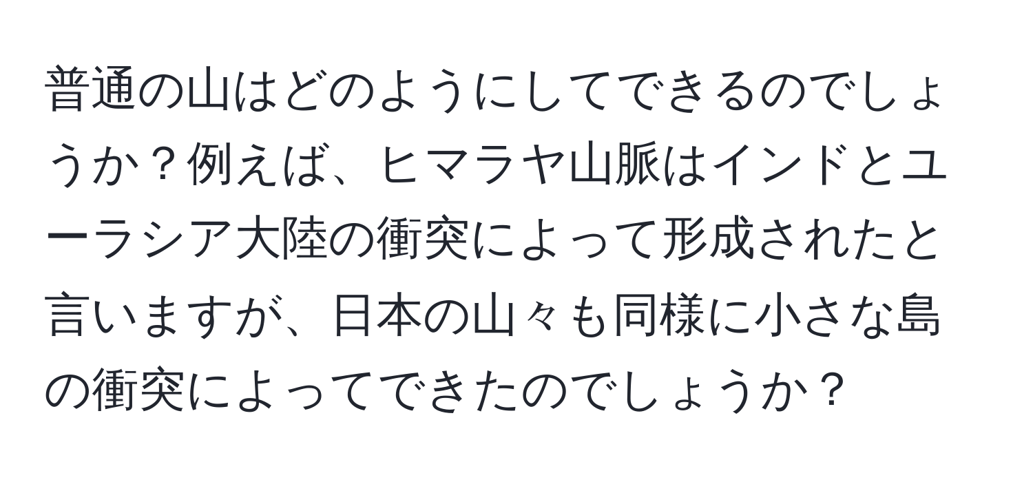 普通の山はどのようにしてできるのでしょうか？例えば、ヒマラヤ山脈はインドとユーラシア大陸の衝突によって形成されたと言いますが、日本の山々も同様に小さな島の衝突によってできたのでしょうか？