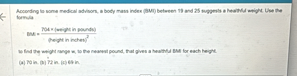 According to some medical advisors, a body mass index (BMI) between 19 and 25 suggests a healthful weight. Use the
formula
BMI=frac 704* (weightinpounds)(heightininches)^2
to find the weight range w, to the nearest pound, that gives a healthful BMI for each height.
(a) 70 in. (b) 72 in. (c) 69 in.