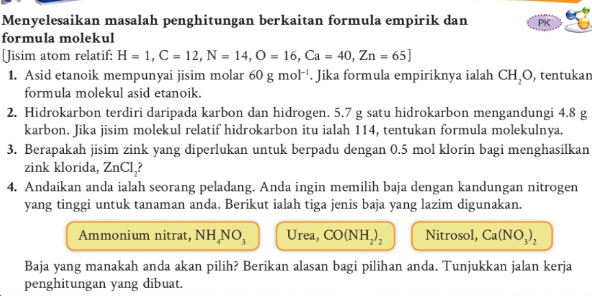 Menyelesaikan masalah penghitungan berkaitan formula empirik dan PK 
formula molekul 
[Jisim atom relatif: H=1, C=12, N=14, O=16, Ca=40, Zn=65]
1. Asid etanoik mempunyai jisim molar 60gmol^(-1). Jika formula empiriknya ialah CH_2O , tentukan 
formula molekul asid etanoik. 
2. Hidrokarbon terdiri daripada karbon dan hidrogen. 5.7 g satu hidrokarbon mengandungi 4.8 g
karbon. Jika jisim molekul relatif hidrokarbon itu ialah 114, tentukan formula molekulnya. 
3. Berapakah jisim zink yang diperlukan untuk berpadu dengan 0.5 mol klorin bagi menghasilkan 
zink klorida, ZnCl_2 ? 
4. Andaikan anda ialah seorang peladang. Anda ingin memilih baja dengan kandungan nitrogen 
yang tinggi untuk tanaman anda. Berikut ialah tiga jenis baja yang lazim digunakan. 
Ammonium nitrat, NH_4NO_3 Urea, CO(NH_2)_2 Nitrosol, Ca(NO_3)_2
Baja yang manakah anda akan pilih? Berikan alasan bagi pilihan anda. Tunjukkan jalan kerja 
penghitungan yang dibuat.