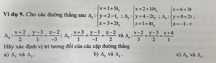 Ví dụ 9. Cho các đường thẳng sau △ _1:beginarrayl x=1+5t_1 y=2-t_1;△ _2:beginarrayl x=2+10t_2 y=4-2t_2;△ _3: z=1+4t_2endarray.  ;beginarrayl x=6+3t y=8+2t; z=-1-tendarray.
△ _4: (x+2)/2 = (y-1)/1 = (z-2)/-3 ; △ _5: (x+3)/1 = (y-1)/-1 = (z-2)/2  và △ _6: (x-2)/3 = (y-3)/2 = (z+4)/1 
Hãy xác định vị trí tương đối của các cặp đường thẳng
a) △ _1 và △ _2. b) △ _3 và △ _4. c) △ _5 và △ _6.