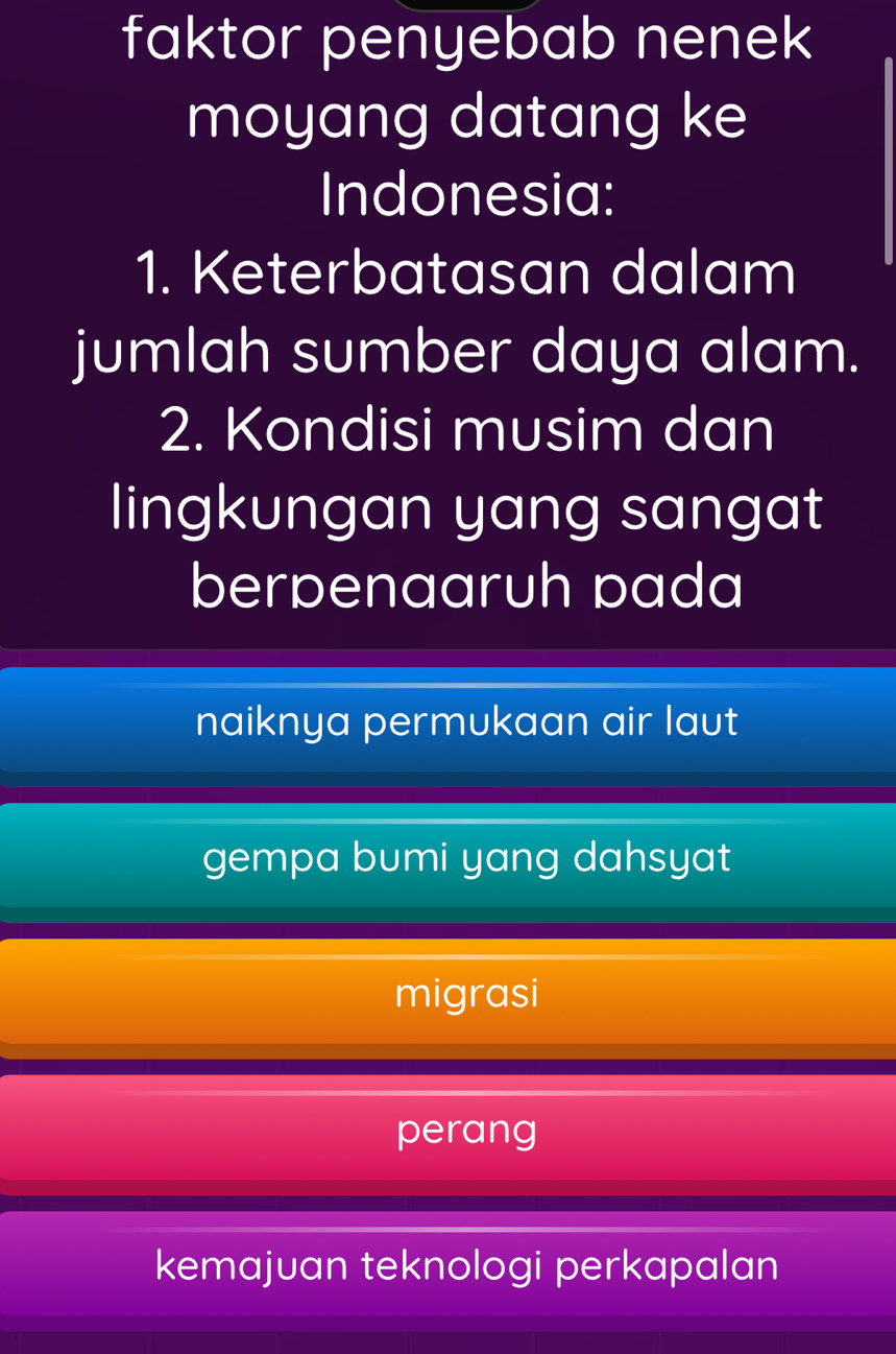 faktor penyebab nenek
moyang datang ke
Indonesia:
1. Keterbatasan dalam
jumlah sumber daya alam.
2. Kondisi musim dan
lingkungan yang sangat
berpenaaruh pada
naiknya permukaan air laut
gempa bumi yang dahsyat
migrasi
perang
kemajuan teknologi perkapalan