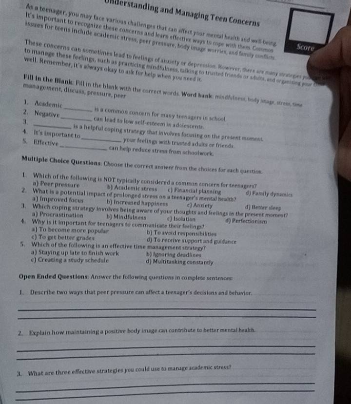 Understanding and Managing Teen Concerns
As a teenager, you may face various challenges that can affect your mental health and well-being
It's important to recognize these concerns and learn effective ways to cope with them. Coomon
issues for teens include academic stress, peer pressure, body image worries, and famly conficts
Score
These concerns can sometimes lead to feelings of anxiety or depression. However, there are many stratepes you
to manage these feelings, such as practicing mindfulness, talking to trusted friends or adults, and organizing your t
well. Remember, it's always okay to ask for help when you need it.
Fill in the Blank: Fill in the blank with the correct words. Word bank: mindfulness, body image, stress, time
management, discuss, pressure, peer
1. Academic_ is a common concern for many teenagers in school.
2. Negative_ can lead to low self-esteem in adolescents.
3 _is a helpful coping strategy that involves focusing on the present momest.
4. It's important to_ your feelings with trusted adults or friends.
S. Effective_ can help reduce stress from schoolwork.
Multiple Choice Questions: Choose the correct answer from the choices for each question.
1. Which of the following is NOT typically considered a common concern for teenagers?
a) Peer pressure b) Academic stress c) Financial planning d) Family dynamics
2. What is a potential impact of prolonged stress on a teenager's mental health?
a) Improved focus b) Increased happiness c) Anxiety d) Better sleep
3. Which coping strategy involves being aware of your thoughts and feelings in the present moment?
a) Procrastination b) Mindfulness c) Isolation d) Perfectionism
4. Why is it important for teenagers to communicate their feelings?
a) To become more popular b) To avoid responsibilities
c) To get better grades d) To receive support and guidance
5. Which of the following is an effective time management strategy?
a) Staying up late to finish work b) fgnoring deadlines
c) Creating a study schedule d) Multitasking constantly
Open Ended Questions: Answer the following questions in complete sentences:
1. Describe two ways that peer pressure can affect a teenager's decisions and behavior._
_
_
2. Explain how maintaining a positive body image can contribute to better mental health.
_
_
3. What are three effective strategies you could use to manage academic stress?
_
_