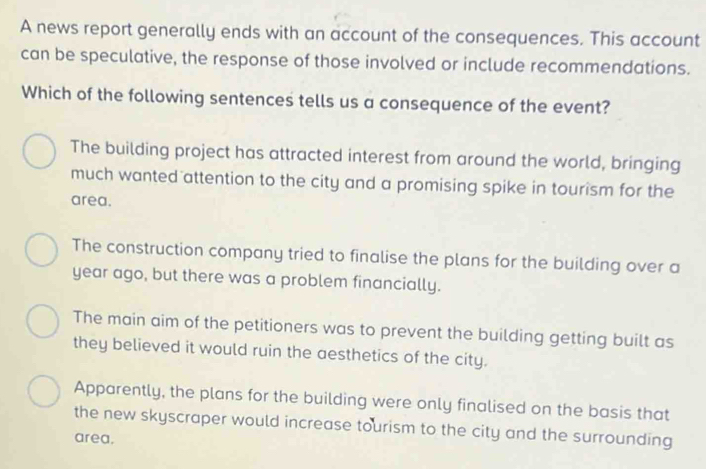 A news report generally ends with an account of the consequences. This account
can be speculative, the response of those involved or include recommendations.
Which of the following sentences tells us a consequence of the event?
The building project has attracted interest from around the world, bringing
much wanted attention to the city and a promising spike in tourism for the
area.
The construction company tried to finalise the plans for the building over a
year ago, but there was a problem financially.
The main aim of the petitioners was to prevent the building getting built as
they believed it would ruin the aesthetics of the city.
Apparently, the plans for the building were only finalised on the basis that
the new skyscraper would increase tourism to the city and the surrounding
area.