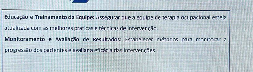 Educação e Treinamento da Equipe: Assegurar que a equipe de terapia ocupacional esteja 
atualizada com as melhores práticas e técnicas de intervenção. 
Monitoramento e Avaliação de Resultados: Estabelecer métodos para monitorar a 
progressão dos pacientes e avaliar a eficácia das intervenções.