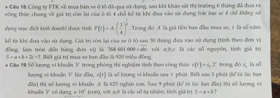 » Cầu 18.Công ty FTK về mua bán xe ô tô đã qua sử dụng, sau khi khảo sát thị trường 6 tháng đã đưa ra 
công thức chung về giá trị còn lại của ô tô 4 chỗ kể từ khi đưa vào sử dụng (các loại xe 4 chỗ không sử 
dụng mục địch kinh doanh) được tính P(t)=A· ( 3/4 )^ t/4 . Trong đó A là giá tiền ban đầu mua xe, t là số năm 
kể từ khi đưa vào sử dụng. Giá trị còn lại của xe ô tô sau 30 tháng đưa vào sử dụng (tính theo đơn vị 
đồng, làm tròn đến hàng đơn vị) là 768601000+overline abc với a; b;c là các số nguyên, tính giá trị
S=a+b+2c=? 2. Biết giá trị mua xe ban đầu là 920 triệu đồng. 
# Câu 19.Số lượng vi khuẩn V trong phòng thí nghiệm tính theo công thức s(t)=s_0.2^t trong đó S_0 là số 
lượng vi khuẩn V lúc đầu, s(t) là số lượng vi khuẩn sau 1 phút. Biết sau 3 phút (kể từ lúc ban 
đầu) thì số lượng vi khuẩn A là 625 nghìn con. Sau 9 phút (kể từ lúc ban đầu) thì số lượng vi 
khuẩn V có dạng a· 10^b (con) 0, với a;b là các số tự nhiên, tính giá trị S=a+b ?