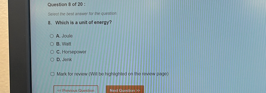 Select the best answer for the question.
8. Which is a unit of energy?
A. Joule
B. Watt
C. Horsepower
D. Jenk
Mark for review (Will be highlighted on the review page)
Previous Question Next Question >>