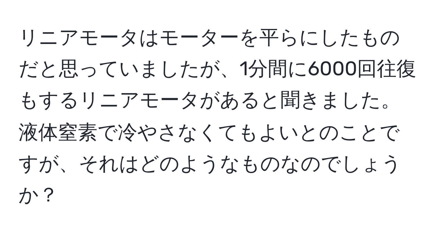 リニアモータはモーターを平らにしたものだと思っていましたが、1分間に6000回往復もするリニアモータがあると聞きました。液体窒素で冷やさなくてもよいとのことですが、それはどのようなものなのでしょうか？