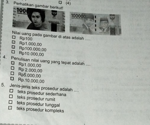 (4)
3. Perhatikan gambar berikut!
100
Nilai uang pada gambar di atas adalah ....
Rp100
Rp1.000,00
Rp100.000,00
□ Rp10.000,00
4. Penulisan nilai uang yang tepat adalah ....
□ Rp1.000,00
Rp 2.000,00
□ Rp5.000,00
□ Rp.10.000,00
5. Jenis-jenis teks prosedur adalah ....
teks prosedur sederhana
teks prosedur rumit
teks prosedur tunggal
teks prosedur kompleks