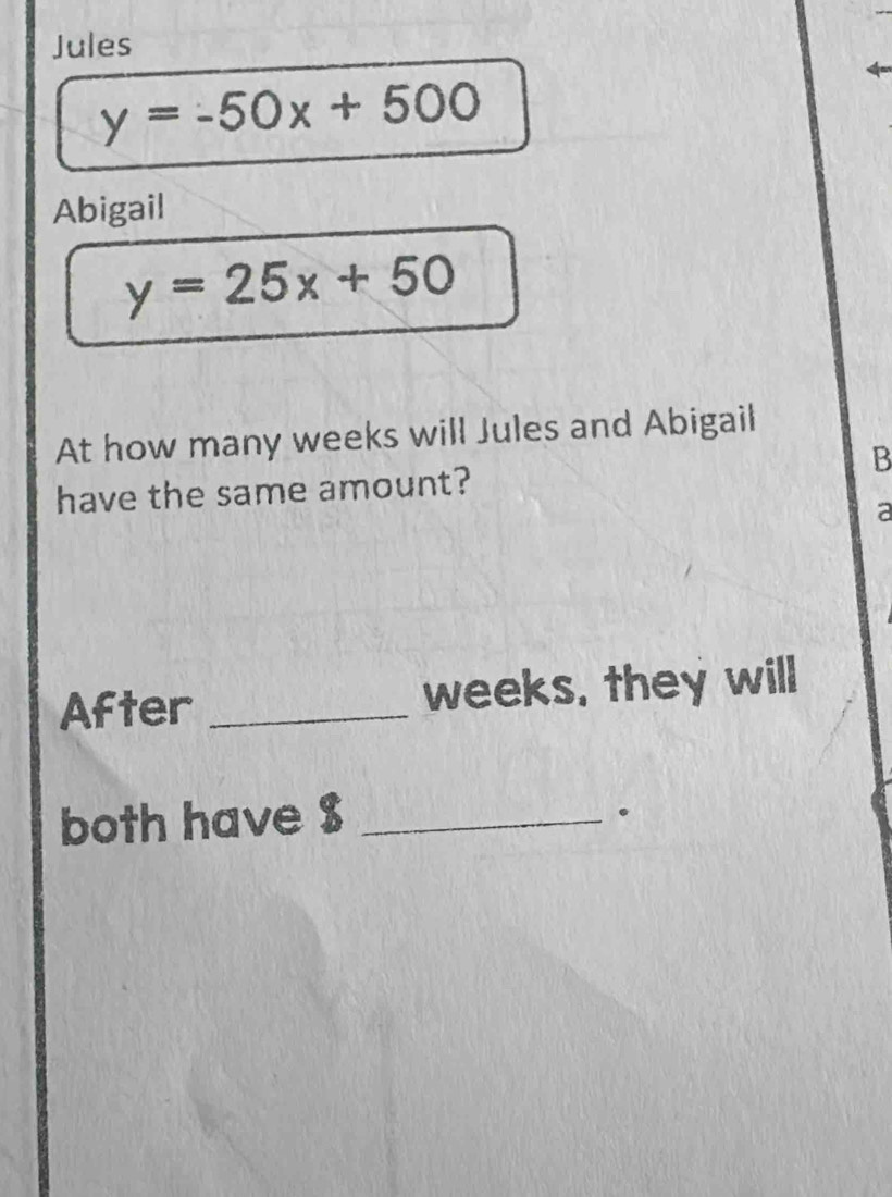 Jules
y=-50x+500
Abigail
y=25x+50
At how many weeks will Jules and Abigail
B
have the same amount?
a
After _ weeks, they will
both have $ _
。