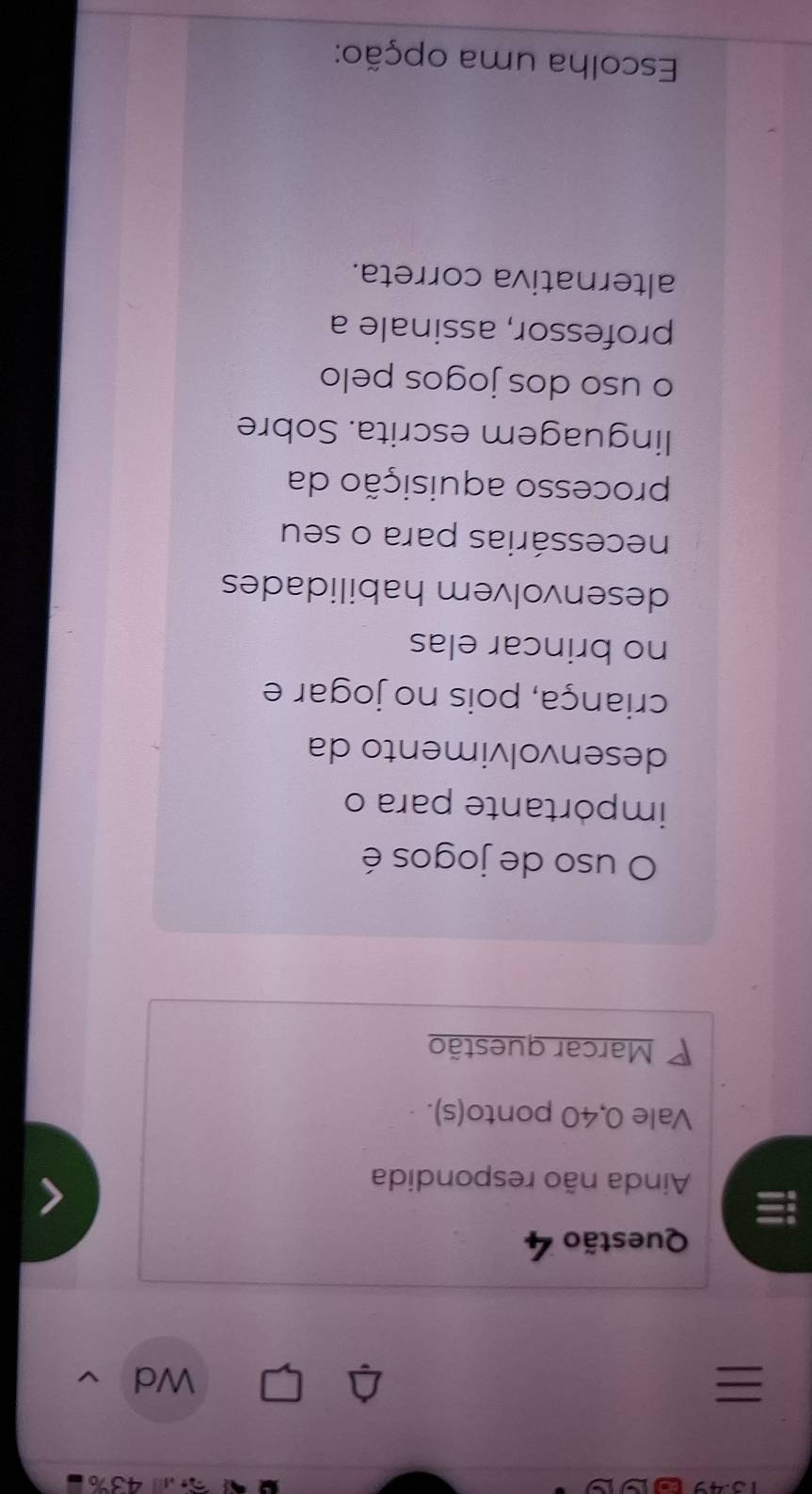 a .4 43%

Wd 
Questão 4 
a Ainda não respondida 
Vale 0, 40 ponto(s). 
P Marcar questão 
O uso de jogos é 
impórtante para o 
desenvolvimento da 
criança, pois no jogar e 
no brincar elas 
desenvolvem habilidades 
necessárias para o seu 
processo aquisição da 
linguagem escrita. Sobre 
o uso dos jogos pelo 
professor, assinale a 
alternativa correta. 
Escolha uma opção: