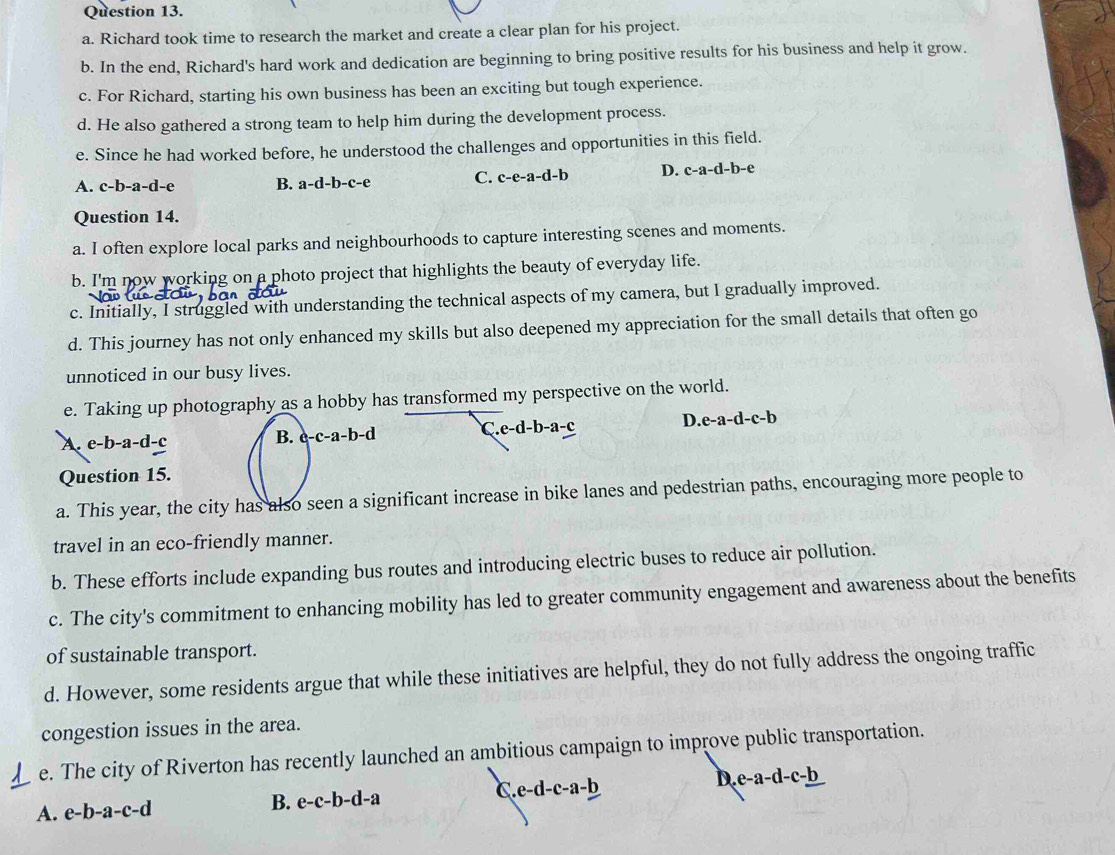 Richard took time to research the market and create a clear plan for his project.
b. In the end, Richard's hard work and dedication are beginning to bring positive results for his business and help it grow.
c. For Richard, starting his own business has been an exciting but tough experience.
d. He also gathered a strong team to help him during the development process.
e. Since he had worked before, he understood the challenges and opportunities in this field.
A. c-b-a-d-e B. a-d-b-c-e C. c-e-a-d-b D. c-a-d-b-e
Question 14.
a. I often explore local parks and neighbourhoods to capture interesting scenes and moments.
b. I'm now working on a photo project that highlights the beauty of everyday life.
c. Initially, I struggled with understanding the technical aspects of my camera, but I gradually improved.
d. This journey has not only enhanced my skills but also deepened my appreciation for the small details that often go
unnoticed in our busy lives.
e. Taking up photography as a hobby has transformed my perspective on the world.
D..e-a-d-c-b
A. e-b-a-d-c
B. c-c-a-b-d .e-d-b-a-c
Question 15.
a. This year, the city has also seen a significant increase in bike lanes and pedestrian paths, encouraging more people to
travel in an eco-friendly manner.
b. These efforts include expanding bus routes and introducing electric buses to reduce air pollution.
c. The city's commitment to enhancing mobility has led to greater community engagement and awareness about the benefits
of sustainable transport.
d. However, some residents argue that while these initiatives are helpful, they do not fully address the ongoing traffic
congestion issues in the area.
e. The city of Riverton has recently launched an ambitious campaign to improve public transportation.
A. e-b-a-c-d B. e-c-b-d-a C e-d-c-a-b D e-a-d-c-_ b