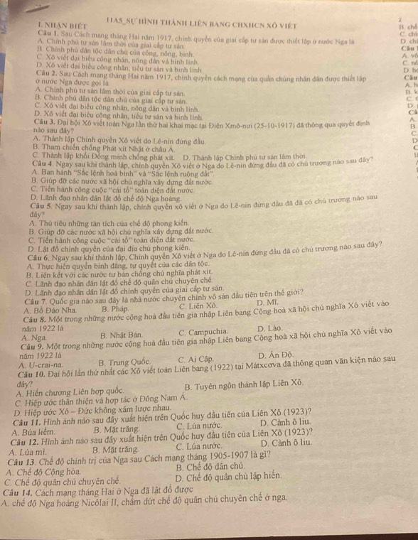 nhận biệt Has_Sự hình thành liên bang chxhcn xô việt
Câu 1. Sau Cách mạng tháng Hai năm 1917, chính quyền của giai cấp tư sản được thiết lập ở nước Nga là C. chi B. ché D. ch
A. Chính phủ tư sản lầm thời của giai cấp tư sân
Câu
B. Chính phú dân tộc dẫn chủ của công, nông, binh
C. Xô viết đại biểu công nhân, nông dân và binh linh C. né A. v0
D. Xô việt đại biểu công nhân, tiểu tư sản và binh linh
Câu 2. Sau Cách mang tháng Hai năm 1917, chính quyên cách mạng của quản chúng nhân dân được thiết lập D. h Câu
ở nước Nga được gọi là A. h
A. Chính phú tư sản lầm thời của giai cấp tư sân B. k
B. Chính phủ dân tộc dân chú của giai cấp tư sân C. t
C. Xô việt đại biểu công nhân, nông dân và binh linh. D. 
C
D. Xô viết đại biểu công nhân, tiêu tự sản và binh lính
nào sau đây? Câu 3, Đại hội Xô viết toàn Nga lần thứ hai khai mạc tại Điện Xmô-nưi (25-10-1917) đã thống qua quyết định A.
B.
C
A. Thành lập Chính quyền Xô việt do Lê-nin đứng đầu.
D
C
B. Tham chiến chồng Phát xít Nhật ở châu Á 1
C. Thành lập khối Đồng minh chống phát xít. D. Thành lập Chính phú tư sản lâm thời.
Cầu 4. Ngay sau khi thành lập, chính quyên Xô việt ở Nga do Lê-nin đứng đầu đã có chủ trương nào sau đây?
A. Ban hành ''Sắc lệnh hoà binh'' và ''Sắc lệnh ruộng đất''
B. Giúp đỡ các nước xã hội chủ nghĩa xây dựng đất nước.
C. Tiền hành công cuộc ''cái tổ'' toàn diện đất nước
D. Lãnh đạo nhân dân lật đồ chế độ Nga hoàng
dây? Cầu 5. Ngay sau khi thành lập, chính quyên xô viết ở Nga đo Lê-nin đứng đầu đã đã có chủ trương não sau
A. Thủ tiêu những tàn tích của chế độ phong kiến.
B. Giúp đỡ các nước xã hội chủ nghĩa xây dựng đất nước.
C. Tiền hành công cuộc “cải tổ” toàn diện đất nước.
D. Lật đô chính quyển của đại địa chủ phong kiến.
Câu 6, Ngay sau khi thành lập, Chính quyên Xô viết ở Nga do Lê-nin đứng đầu đã có chủ trương nào sau đây?
A. Thực hiện quyễn binh đăng, tự quyết của các dân tộc.
B. Liên kết với các nước tự bản chống chủ nghĩa phát xít.
C. Lãnh đạo nhân dân lật đồ chế độ quân chủ chuyên chế
D. Lãnh đạo nhân dân lật đồ chính quyên của giai cấp tư sản.
Câu 7. Quốc gia nào sau đây là nhà nước chuyên chính vô sản đầu tiên trên thế giới?
A. Bồ Đảo Nha B. Pháp. C. Liên Xô. D, Mĩ,
Câu 8. Một trong những nước cộng hoa đầu tiên gia nhập Liên bang Cộng hoà xã hội chủ nghĩa Xô viết vào
năm 1922 là
A. Nga. B. Nhật Bản C. Campuchia. D. Lào.
Cầu 9. Một trong những nước cộng hoà đầu tiên gia nhập Liên bang Cộng hoà xã hội chủ nghĩa Xô viết vào
năm 1922 là
A. U-crai-na. B. Trung Quốc C. Ai Cập. D. Ấn Độ.
Câu 10. Đại hội lần thứ nhất các Xô viết toàn Liên bang (1922) tại Mátxcơva đã thông quan văn kiện nào sau
đây?
A. Hiến chương Liên hợp quốc. B. Tuyên ngôn thành lập Liên Xô.
C. Hiệp ước thân thiện và hợp tác ở Đông Nam A
D. Hiệp ước Xô - Đức không xâm lược nhau.
Câu 11. Hình ảnh nào sau đây xuất hiện trên Quốc huy đầu tiên của Liên Xô (1923)?
A. Búa liêm. B. Mặt trắng. C. Lúa nước D. Cành ô liu.
Câu 12. Hình ảnh nào sau đây xuất hiện trên Quốc huy đầu tiên của Liên Xô (1923)?
A. Lúa mì. B. Mặt trắng. C. Lúa nước. D. Cành ô liu.
Câu 13. Chế độ chính trị của Nga sau Cách mạng tháng 1905-1907 là gì?
A. Chế độ Cộng hòa. B. Chế độ dân chủ
C. Chế độ quân chú chuyên chế. D. Chế độ quân chủ lập hiển.
Câu 14. Cách mạng tháng Hai ở Nga đã lật đồ được
A. chế độ Nga hoàng Nicôlai II, chẩm dứt chế độ quân chủ chuyên chế ở nga.