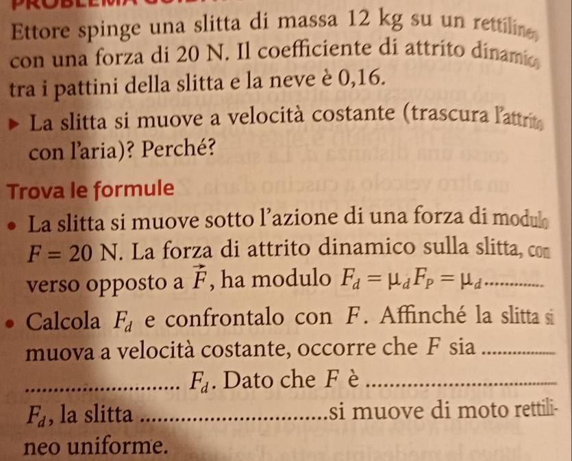 Ettore spinge una slitta di massa 12 kg su un rettilin 
con una forza di 20 N. Il coefficiente di attrito dinamia 
tra i pattini della slitta e la neve è 0,16. 
La slitta si muove a velocità costante (trascura l'attrit 
con l'aria)? Perché? 
Trova le formule 
La slitta si muove sotto l’azione di una forza di modul
F=20N. La forza di attrito dinamico sulla slitta, con 
verso opposto a vector F , ha modulo F_d=mu _dF_P=mu _d _ 
Calcola F_d e confrontalo con F. Affinché la slitta si 
muova a velocità costante, occorre che F sia_ 
_ F_d. Dato che F è_
F_d , la slitta _si muove di moto rettili- 
neo uniforme.