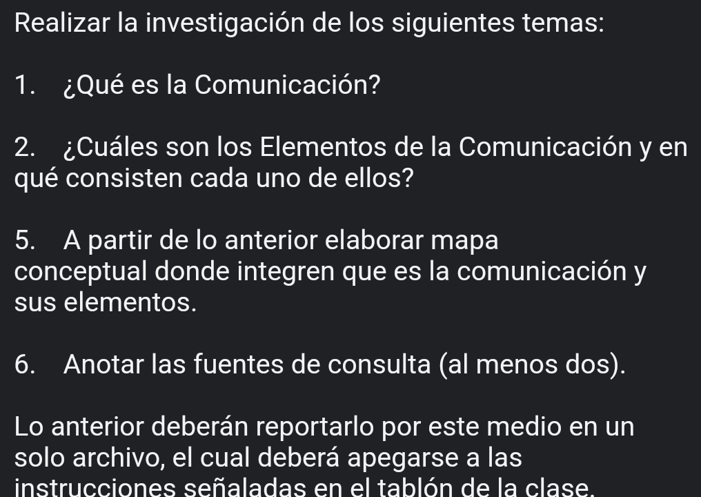 Realizar la investigación de los siguientes temas: 
1. ¿Qué es la Comunicación? 
2. ¿Cuáles son los Elementos de la Comunicación y en 
qué consisten cada uno de ellos? 
5. A partir de lo anterior elaborar mapa 
conceptual donde integren que es la comunicación y 
sus elementos. 
6. Anotar las fuentes de consulta (al menos dos). 
Lo anterior deberán reportarlo por este medio en un 
solo archivo, el cual deberá apegarse a las 
instrucciones señaladas en el tablón de la clase.