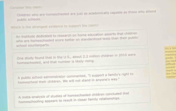 Consider this claim:
Children who are homeschooled are just as academically capable as those who attend
public schools.
Which is the strongest evidence to support the claim?
An institute dedicated to research on home education asserts that children
who are homeschooled score better on standardized tests than their public-
school counterparts.
IXL's Sm
One study found that in the U.S., about 2.2 million children in 2010 were measure mastery
homeschooled, and that number is likely rising. grade. I
you tac
difficult
answer
A public school administrator commented, "I support a family's right to reach e the Cha master
homeschool their children. We will not stand in anyone's way."
A meta-analysis of studies of homeschooled children concluded that
homeschooling appears to result in closer family relationships.