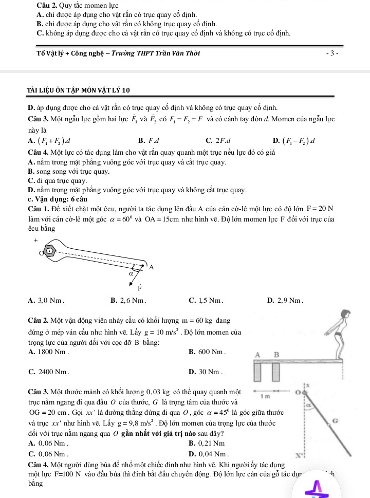 Quy tắc momen lực
A. chỉ được áp dụng cho vật rắn có trục quay cổ định.
B. chỉ được áp dụng cho vật rắn có không trục quay cổ định.
C. không áp dụng được cho cả vật rắn có trục quay cổ định và không có trục cổ định.
Tổ Vật lý + Công nghệ - Trường THPT Trần Văn Thời - 3 -
Tài liệu Ôn tập mÔn vật lý 10
D. áp dụng được cho cả vật rắn có trục quay cổ định và không có trục quay cổ định.
Câu 3. Một ngẫu lực gồm hai lực vector F_1 và vector F_2 có F_1=F_2=F và có cánh tay đòn d. Momen của ngẫu lực
này là
A. (F_1+F_2).d B. F.d C. 2F.d D. (F_1-F_2).d
Câu 4. Một lực có tác dụng làm cho vật rắn quay quanh một trục nếu lực đó có giá
A. nằm trong mặt phẳng vuông góc với trục quay và cắt trục quay.
B. song song với trục quay.
C. đi qua trục quay.
D. nằm trong mặt phẳng vuông góc với trục quay và không cắt trục quay.
c. Vận dụng: 6 câu
Câu 1. Để xiết chặt một êcu, người ta tác dụng lên đầu A của cán cờ-lê một lực có độ lớn F=20N
làm với cán cờ-lê một góc alpha =60° và OA=15cm như hình vẽ. Độ lớn momen lực F đối với trục của
êcu bằng
A. 3,0 Nm . B. 2,6 Nm. C. 1, 5 Nm . D. 2,9 Nm .
Câu 2. Một vận động viên nhảy cầu có khối lượng m=60kg đang
đứng ở mép ván cầu như hình vẽ. Lấy g=10m/s^2. Độ lớn momen của
trọng lực của người đối với cọc đỡ B bằng:
A. 1800 Nm . B. 600 Nm . A B
C. 2400 Nm . D. 30 Nm .
: x
Câu 3. Một thước mảnh có khối lượng 0,03 kg có thể quay quanh một 1 m o
trục nằm ngang đi qua đầu O của thước, G là trọng tâm của thước và
a
OG=20cm.Gọi xx ' là đường thẳng đứng đi qua 0 , góc alpha =45° là góc giữa thước
và trục xx' như hình vẽ. Lấy g=9.8m/s^2. Độ lớn momen của trọng lực của thước
G
đối với trục nằm ngang qua O gần nhất với giá trị nào sau đây?
A. 0,06 Nm . B. 0,21 Nm
C. 0,06 Nm . D. 0,04 Nm .
Câu 4. Một người dùng búa để nhồ một chiếc đinh như hình vẽ. Khi người ấy tác dụng
một lực F=100N vào đầu búa thì đinh bắt đầu chuyển động. Độ lớn lực cản của gỗ tác dụn h
bằng