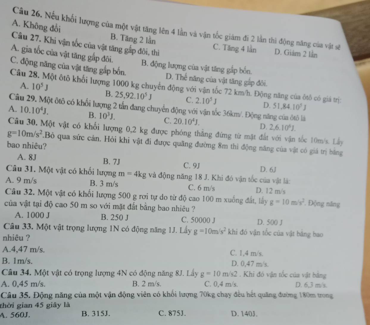 A. Không đổi
Câu 26. Nếu khối lượng của một vật tăng lên 4 lần và vận tốc giảm đi 2 lần thì động năng của vật sẽ
Câu 27. Khi vận tốc của vật tăng gấp đôi, thì
B. Tăng 2 lần C. Tăng 4 lần D. Giảm 2 lần
A. gia tốc của vật tăng gấp đôi. B. động lượng của vật tăng gắp bốn.
C. động năng của vật tăng gấp bốn. D. Thế năng của vật tăng gấp đôi.
A. 10^5J
Câu 28. Một ôtô khối lượng 1000 kg chuyển động với vận tốc 72 km/h. Động năng của ôtô có giá trị:
B. 25,92.10^5J C. 2.10^5J D. 51.84.10^5J
Câu 29. Một ôtô có khối lượng 2 tấn đang chuyển động với vận tốc 36km/. Động năng của ôtô là
A. 10.10^4J.
B. 10^3J.
C. 20.10^4J. D. 2,6.10^6J.
Câu 30. Một vật có khối lượng 0,2 kg được phóng thẳng đứng từ mặt đất với vận tốc 10m/s. Lây
g=10m/s^2.Bỏ qua sức cản. Hỏi khi vật đi được quãng đường 8m thì động năng của vật có giá trị bằng
bao nhiêu?
A. 8J B. 7J
C. 9J D. 6J
Câu 31. Một vật có khối lượng m=4kg và động năng 18 J. Khi đó vận tốc của vật là:
A. 9 m/s B. 3 m/s C. 6 m/s D. 12 m/s
Câu 32. Một vật có khối lượng 500 g rơi tự do từ độ cao 100 m xuống đất, lấy g=10m/s^2. Động năng
của vật tại độ cao 50 m so với mặt đất bằng bao nhiêu ?
A. 1000 J B. 250 J C. 50000 J D. 500 J
Câu 33. Một vật trọng lượng 1N có động năng 1J. Lấy g=10m/s^2 khi đó vận tốc của vật băng bao
nhiêu ?
A.4,47 m/s. C. 1,4 m/s.
B. 1m/s. D. 0,47 m/s.
Câu 34. Một vật có trọng lượng 4N có động năng 8J. Lấy g=10m/s2. Khi đó vận tốc của vật bằng
A. 0,45 m/s. B. 2 m/s. C. 0,4 m/s. D. 6,3 m/s.
Câu 35. Động năng của một vận động viên có khối lượng 70kg chạy đều hết quãng đường 180m trong
thời gian 45 giây là
A. 560J. B. 315J. C. 875J. D. 140J.