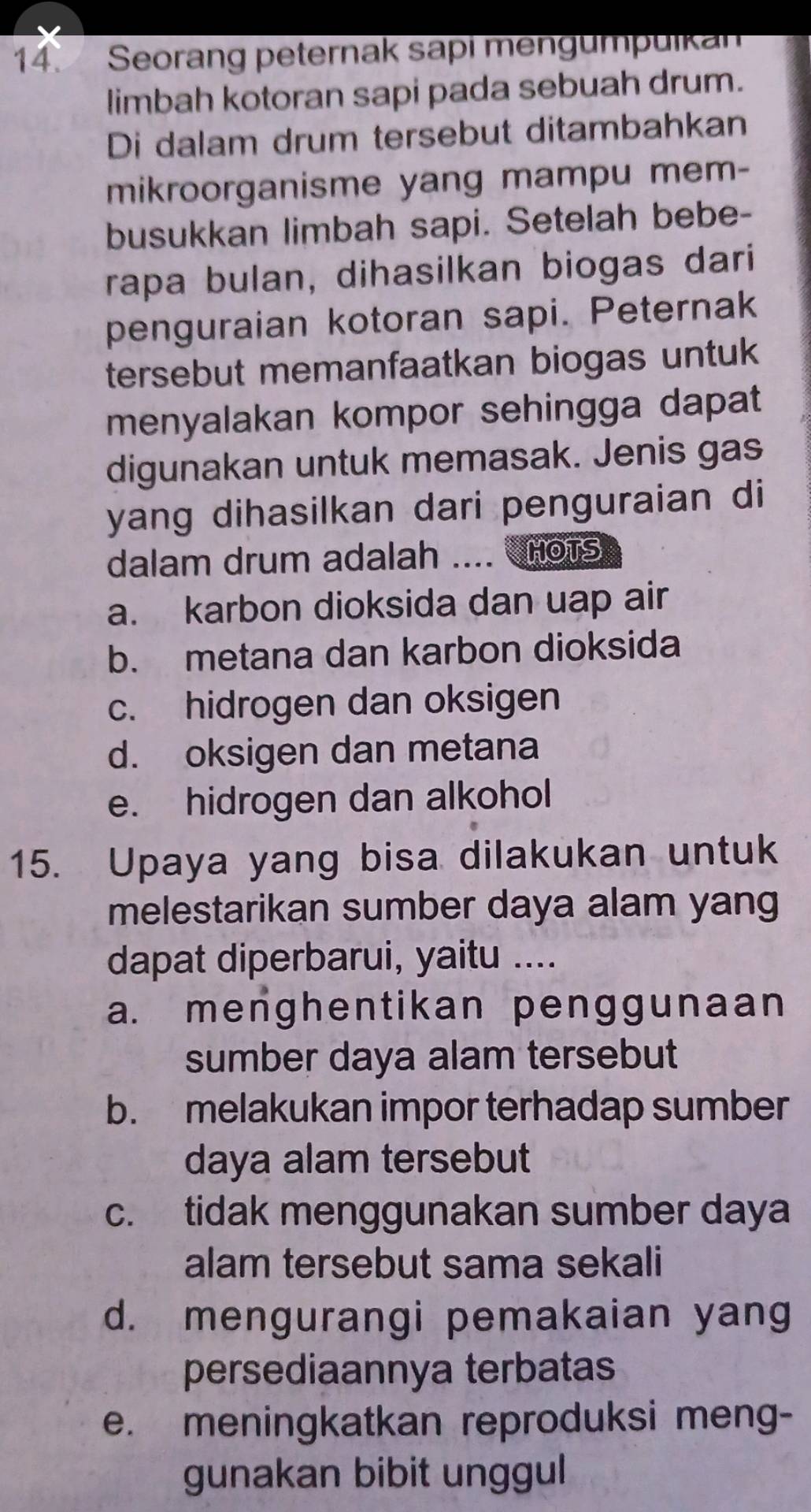 Seorang peternak sapi mengumpuikan
limbah kotoran sapi pada sebuah drum.
Di dalam drum tersebut ditambahkan
mikroorganisme yang mampu mem-
busukkan limbah sapi. Setelah bebe-
rapa bulan, dihasilkan biogas dari
penguraian kotoran sapi. Peternak
tersebut memanfaatkan biogas untuk
menyalakan kompor sehingga dapat
digunakan untuk memasak. Jenis gas
yang dihasilkan dari penguraian di
dalam drum adalah .... nots
a. karbon dioksida dan uap air
b. metana dan karbon dioksida
c. hidrogen dan oksigen
d. oksigen dan metana
e. hidrogen dan alkohol
15. Upaya yang bisa dilakukan untuk
melestarikan sumber daya alam yang
dapat diperbarui, yaitu ....
a. menghentikan penggunaan
sumber daya alam tersebut
b. melakukan impor terhadap sumber
daya alam tersebut
c. tidak menggunakan sumber daya
alam tersebut sama sekali
d. mengurangi pemakaian yang
persediaannya terbatas
e. meningkatkan reproduksi meng-
gunakan bibit unggul