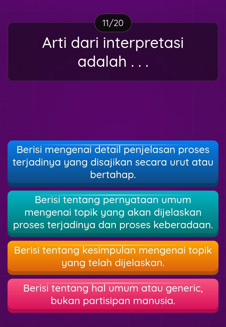 11/20
Arti dari interpretasi
adalah . . .
Berisi mengenai detail penjelasan proses
terjadinya yang disajikan secara urut atau
bertahap.
Berisi tentang pernyataan umum
mengenai topik yang akan dijelaskan
proses terjadinya dan proses keberadaan.
Berisi tentang kesimpulan mengenai topik
yang telah dijelaskan.
Berisi tentang hal umum atau generic,
bukan partisipan manusia.