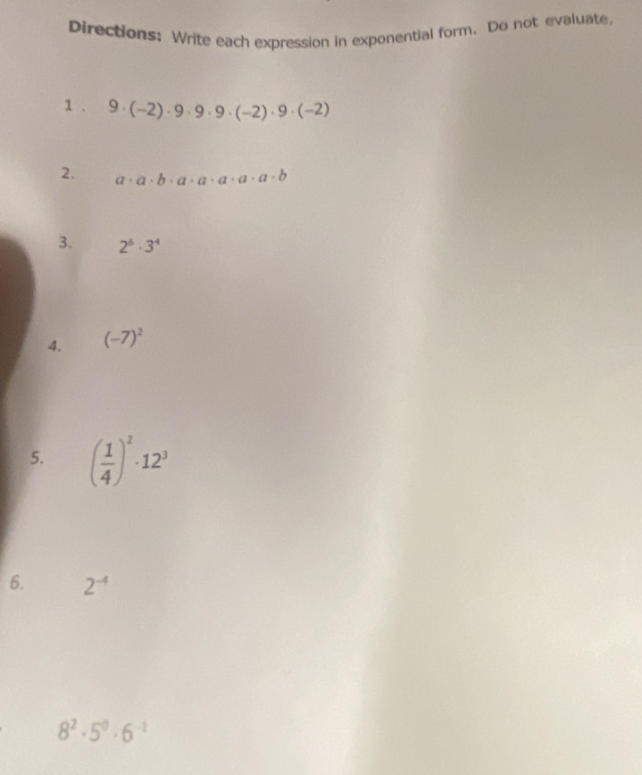 Directions: Write each expression in exponential form. Do not evaluate 
1 、 9· (-2)· 9· 9· 9· (-2)· 9· (-2)
2. a· a· b· a· a· a· a· b
3. 2^6· 3^4
4. (-7)^2
5. ( 1/4 )^2· 12^3
6. 2^(-4)
8^2· 5^0· 6^(-1)