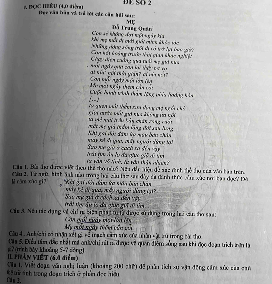 ĐQC HIÈU (4,0 điểm)
DE SO 2
Đọc văn bản và trả lời các câu hỏi sau:
Mẹ
Đỗ Trung Quân'
Con sẽ không đợi một ngày kia
khi mẹ mất đi mới giật mình khóc lóc
Những đòng sông trôi đi có trở lại bao giờ?
Con hốt hoảng trước thời gian khắc nghiệt
Chạy điên cuồng qua tuổi mẹ già nua
mỗi ngày qua con lại thấy bơ vơ
ai níu² nổi thời gian? ai níu nổi?
Con mỗi ngày một lớn lên
Mẹ mỗi ngày thêm cần cỗi
Cuộc hành trình thầm lặng phía hoàng hôn.
[...]
ta quên mất thềm xưa dáng mẹ ngồi chờ
giọt nước mắt già nua không ứa nổi
ta mê mài trên bàn chân rong ruồi
mắt mẹ già thầm lặng đời sau lưng
Khi gai đời đâm ứa máu bàn chân
mấy kẻ đi qua, mấy người dừng lại
Sao mẹ già ở cách xa đến vậy
trái tim âu lo đã giục giã đi tìm
ta vẫn vô tình, ta vẫn thản nhiên?
Câu 1. Bài thơ được viết theo thể thơ nào? Nêu dấu hiệu đề xác định thể thơ của văn bản trên.
Câu 2. Từ ngữ, hình ảnh nào trong hai câu thơ sau đây đã đánh thức cảm xúc nơi bạn đọc? Đó
là cảm xúc gì?  "Khi gai đời đâm ứa máu bàn chân
mấy kẻ đi qua, mấy người dừng lại?
Sao mẹ già ở cách xa đến vậy
trái tim âu lo đã giục giã đi tìm.
Câu 3. Nêu tác dụng và chỉ ra biện pháp tù từ được sử dụng trong hai câu thơ sau:
Con mỗi ngày một lớn lên
Mẹ mỗi ngày thêm cần cỗi.
Câu 4 . Anh/chị có nhận xét gì về mạch cảm xúc của nhân vật trữ trong bài thơ.
Câu 5. Điều tâm đắc nhất mà anh/chị rút ra được về quan điểm sống sau khi đọc đoạn trích trên là
gì? (trình bảy khoảng 5-7 dòng).
II. PHÀN VIÉT (6.0 điểm)
Câu 1. Viết đoạn văn nghị luận (khoảng 200 chữ) để phân tích sự vận động cảm xúc của chủ
thể trữ tình trong đoạn trích ở phần đọc hiều.
Câu 2.