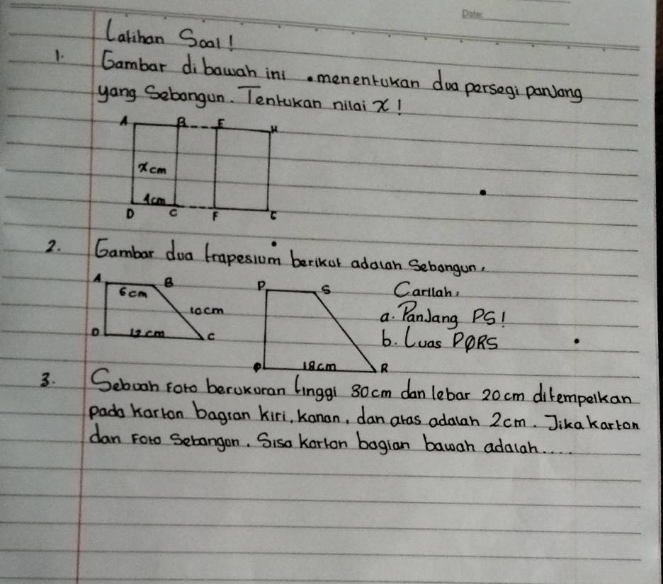 Catihan Soal! 
1 Gambar dibawah ini. mementukan doa persegi panjong 
yang Sebongun. Tentukan nilai x! 
2. Gambar dua trapesium berkor adawan Sebangun. 
Carllah, 
a. PanJang PS! 
6. Luas PORS 
3. Sebooh Foro beroxoran Linggi 80 cm dan lebar 20 cm ditempelkan 
pada Karton bagran kiri, kanan, dan aras adalah 2 cm. Jika karton 
dan Foro Sebangon. Siso Korion bogian bawah adalah. . .