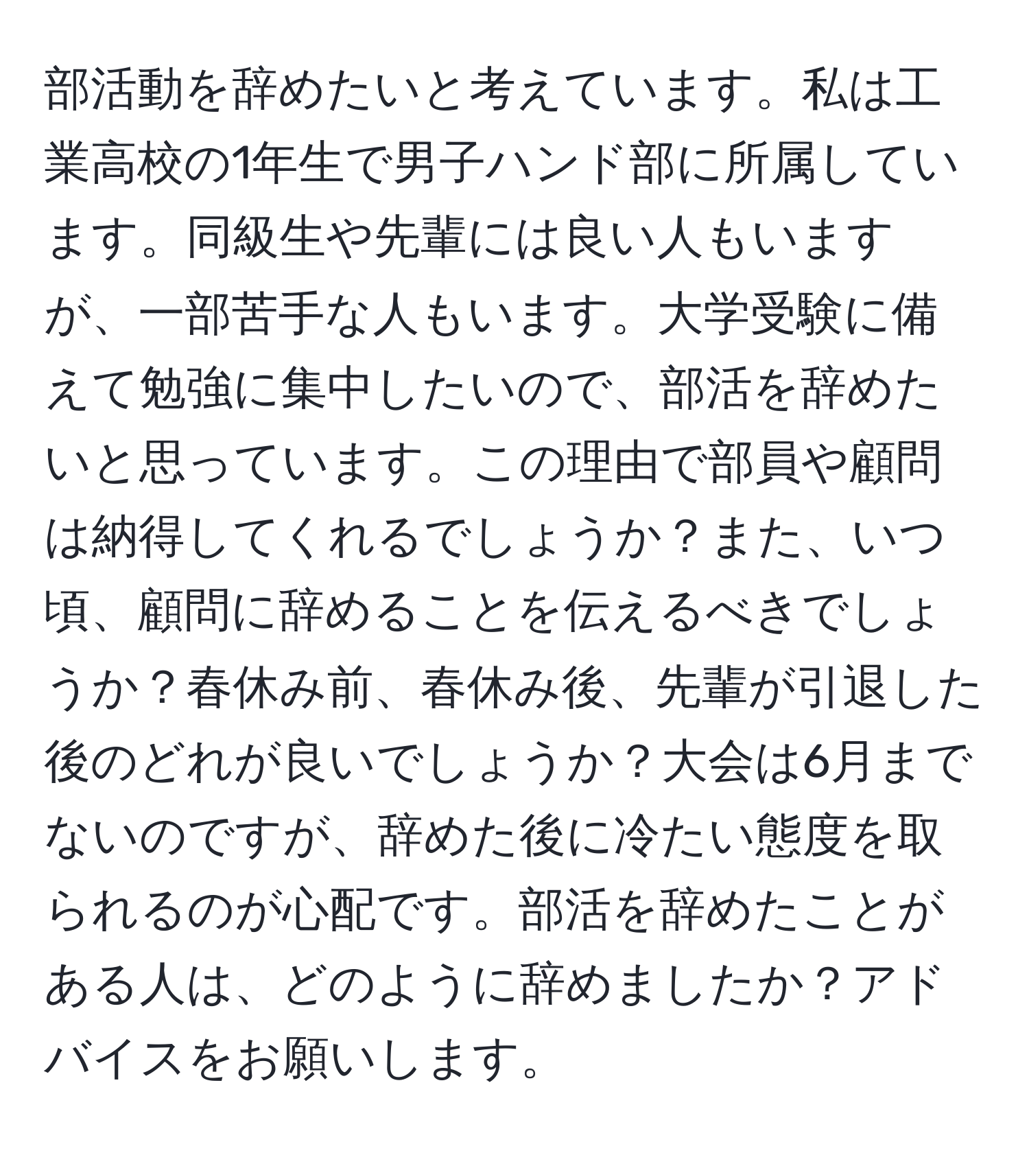 部活動を辞めたいと考えています。私は工業高校の1年生で男子ハンド部に所属しています。同級生や先輩には良い人もいますが、一部苦手な人もいます。大学受験に備えて勉強に集中したいので、部活を辞めたいと思っています。この理由で部員や顧問は納得してくれるでしょうか？また、いつ頃、顧問に辞めることを伝えるべきでしょうか？春休み前、春休み後、先輩が引退した後のどれが良いでしょうか？大会は6月までないのですが、辞めた後に冷たい態度を取られるのが心配です。部活を辞めたことがある人は、どのように辞めましたか？アドバイスをお願いします。