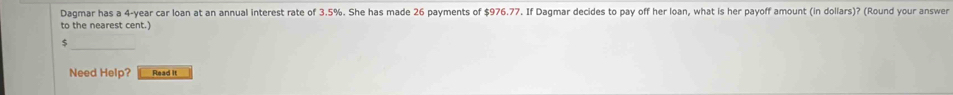 Dagmar has a 4-year car loan at an annual interest rate of 3.5%. She has made 26 payments of $976.77. If Dagmar decides to pay off her loan, what is her payoff amount (in dollars)? (Round your answer 
to the nearest cent.)
$
Need Help? Read it