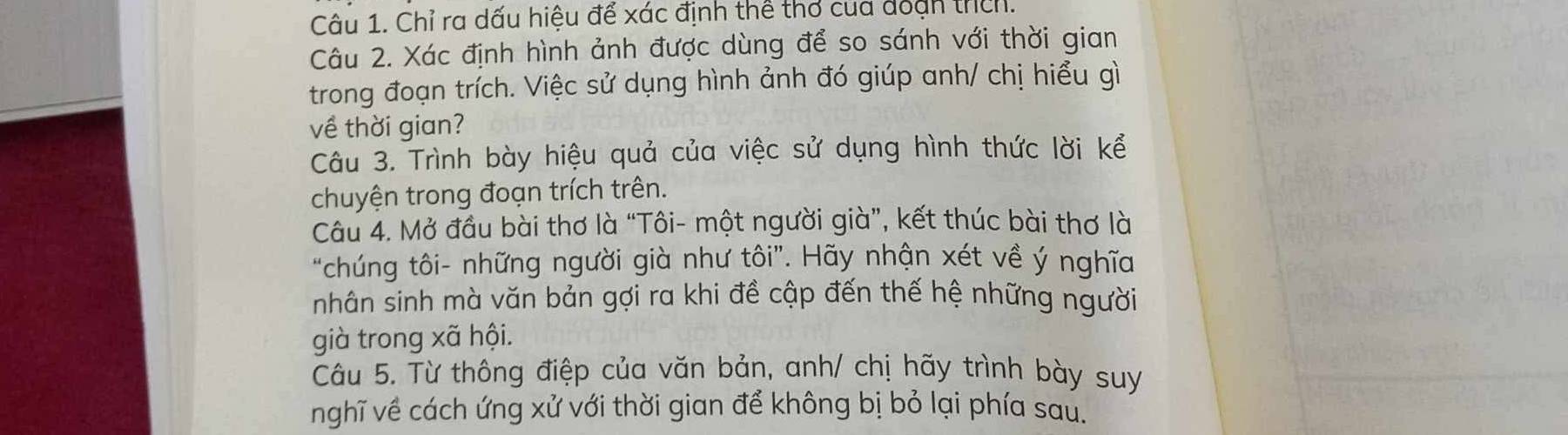 Chỉ ra dấu hiệu để xác định thể thơ của đoạn thìn. 
Câu 2. Xác định hình ảnh được dùng để so sánh với thời gian 
trong đoạn trích. Việc sử dụng hình ảnh đó giúp anh/ chị hiểu gì 
về thời gian? 
Câu 3. Trình bày hiệu quả của việc sử dụng hình thức lời kể 
chuyện trong đoạn trích trên. 
Câu 4. Mở đầu bài thơ là “Tôi- một người già”, kết thúc bài thơ là 
“chúng tôi- những người già như tôi”. Hãy nhận xét về ý nghĩa 
nhân sinh mà văn bản gợi ra khi đề cập đến thế hệ những người 
già trong xã hội. 
Câu 5. Từ thông điệp của văn bản, anh/ chị hãy trình bày suy 
nghĩ về cách ứng xử với thời gian để không bị bỏ lại phía sau.